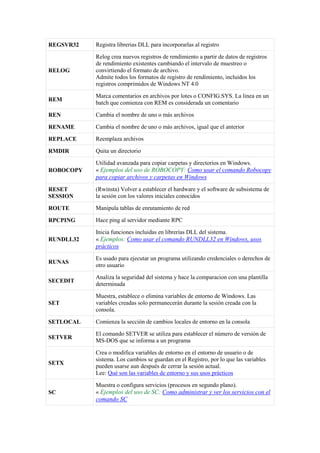 REGSVR32 Registra librerias DLL para incorporarlas al registro
RELOG
Relog crea nuevos registros de rendimiento a partir de datos de registros
de rendimiento existentes cambiando el intervalo de muestreo o
convirtiendo el formato de archivo.
Admite todos los formatos de registro de rendimiento, incluidos los
registros comprimidos de Windows NT 4.0
REM
Marca comentarios en archivos por lotes o CONFIG.SYS. La linea en un
batch que comienza con REM es considerada un comentario
REN Cambia el nombre de uno o más archivos
RENAME Cambia el nombre de uno o más archivos, igual que el anterior
REPLACE Reemplaza archivos
RMDIR Quita un directorio
ROBOCOPY
Utilidad avanzada para copiar carpetas y directorios en Windows.
« Ejemplos del uso de ROBOCOPY: Como usar el comando Robocopy
para copiar archivos y carpetas en Windows
RESET
SESSION
(Rwinsta) Volver a establecer el hardware y el software de subsistema de
la sesión con los valores iniciales conocidos
ROUTE Manipula tablas de enrutamiento de red
RPCPING Hace ping al servidor mediante RPC
RUNDLL32
Inicia funciones incluidas en librerías DLL del sistema.
« Ejemplos: Como usar el comando RUNDLL32 en Windows, usos
prácticos
RUNAS
Es usado para ejecutar un programa utilizando credenciales o derechos de
otro usuario
SECEDIT
Analiza la seguridad del sistema y hace la comparacion con una plantilla
determinada
SET
Muestra, establece o elimina variables de entorno de Windows. Las
variables creadas solo permanecerán durante la sesión creada con la
consola.
SETLOCAL Comienza la sección de cambios locales de entorno en la consola
SETVER
El comando SETVER se utiliza para establecer el número de versión de
MS-DOS que se informa a un programa
SETX
Crea o modifica variables de entorno en el entorno de usuario o de
sistema. Los cambios se guardan en el Registro, por lo que las variables
pueden usarse aun después de cerrar la sesión actual.
Lee: Qué son las variables de entorno y sus usos prácticos
SC
Muestra o configura servicios (procesos en segundo plano).
« Ejemplos del uso de SC: Como administrar y ver los servicios con el
comando SC
 