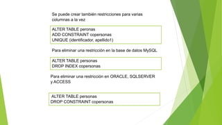 ALTER TABLE personas
DROP CONSTRAINT copersonas
Se puede crear también restricciones para varias
columnas a la vez
ALTER TABLE peronas
ADD CONSTRAINT copersonas
UNIQUE (identificador, apellido1)
Para eliminar una restricción en la base de datos MySQL
ALTER TABLE personas
DROP INDEX copersonas
Para eliminar una restricción en ORACLE, SQLSERVER
y ACCESS
 