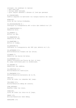 notarget: los enemigos te ignoran 
• god: modo god 
• noclip: modo fantasma 
• give (objeto deseado:( obtener el item que queramos 
AI_CORPSECOUNT: 
Cuantos segundos se mantienen los cuerpos muertos del suelo 
BINDLIST: 
Lista de las teclas bindeadas. 
CG_CROSSHAIRALPHA # : 
Configura la transparencia del a mira (por defecto es 1.0) 
CG_DRAWCROSSHAIR 0: 
Desactiva mira. 
CG_DRAWFPS 1: 
Activa los fps. 
CG_DRAWSTATUS 0: 
Desactiva el HUD. 
CG_DRAWTIMER 1: 
Activa el tiempo. 
CG_HUDALPHA #: 
Configura la transparencia del HUD (por defecto es 1.0). 
CG_LETTERBOX 0/1: 
Activa/Desactiva formato de las letras. 
CG_MARKS 0: 
Desactiva las marcas de balas. 
CG_NORENDER 0/1: 
Fuente Trucoteca.com Trucos de Call of duty 
El juego continuara pero no renderizado. 
CG_SHADOWS 0: 
Desactivar las sombras. 
CG_SUBTITLES 0/1: 
Activa/Desactiva subtitulos. 
CL_DEBUGMOVE 0/1: 
Activa/Desactiva movimiento de la IA. 
CMDLIST: 
Lista de todos los comandos del juego. 
CON_DEBUG 0/1: 
Activa/Desactiva debug de consola. 
CVAR_RESTART: 
Resetea todas las cvars. 
CVARLIST: 
Lista de todos las cvars en el juego. 
DEBUG 1/0: 
Activar/Desactivar modo debug. 
DEVELOPER 1/0: 
 