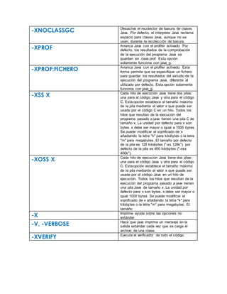 -XNOCLASSGC Desactiva el recolector de basura de clases
Java. Por defecto, el intérprete Java reclama
espacio para clases Java, aunque no se
usen, durante la recolección de basura.
-XPROF Arranca Java con el profiler activado. Por
defecto, los resultados de la comprobación
de la ejecución del programa Java se
guardan en ./java.prof. Esta opción
solamente funciona con java_g.
-XPROF:FICHERO Arranca Java con el profiler activado. Esta
forma permite que se especifique un fichero
para guardar los resultados del estudio de la
ejecución del programa Java, diferente al
utilizado por defecto. Esta opción solamente
funciona con java_g.
-XSS X Cada hilo de ejecución Java tiene dos pilas:
una para el código Java y otra para el código
C. Esta opción establece el tamaño máximo
de la pila mediante el valor x que puede ser
usada por el código C en un hilo. Todos los
hilos que resultan de la ejecución del
programa pasado a java tienen una pila C de
tamaño x. La unidad por defecto para x son
bytes. x debe ser mayor o igual a 1000 bytes.
Se puede modificar el significado de x
añadiendo la letra "k" para kilobytes o la letra
"m" para megabytes. El tamaño por defecto
de la pila es 128 kilobytes ("-ss 128k"). por
defecto de la pila es 400 kilobytes ("-oss
400k").
-XOSS X Cada hilo de ejecución Java tiene dos pilas:
una para el código Java y otra para el código
C. Esta opción establece el tamaño máximo
de la pila mediante el valor x que puede ser
usada por el código Java en un hilo de
ejecución. Todos los hilos que resultan de la
ejecución del programa pasado a java tienen
una pila Java de tamaño x. La unidad por
defecto para x son bytes. x debe ser mayor o
igual 1000 bytes. Se puede modificar el
significado de x añadiendo la letra "k" para
kilobytes o la letra "m" para megabytes. El
tamaño
-X Imprime ayuda sobre las opciones no
estándar
-V, -VERBOSE Hace que java imprima un mensaje en la
salida estándar cada vez que se carga el
archivo de una clase.
-XVERIFY Ejecuta el verificador de todo el código.
 