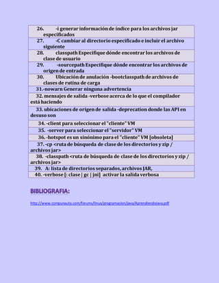 26. -i generar informaciónde índice para los archivos jar
especificados
27. -C cambiar al directorio especificado e incluir el archivo
siguiente
28. classpathEspecifique dónde encontrar los archivos de
clase de usuario
29. -sourcepathEspecifique dónde encontrar los archivos de
origende entrada
30. Ubicaciónde anulación -bootclasspathde archivos de
clases de rutina de carga
31.-nowarn Generar ninguna advertencia
32. mensajes de salida -verbose acerca de lo que el compilador
está haciendo
33. ubicaciones de origende salida -deprecation donde las API en
desuso son
34. -client para seleccionar el "cliente" VM
35. -server para seleccionar el "servidor" VM
36. -hotspot es un sinónimo parael "cliente" VM [obsoleta]
37. -cp <ruta de búsqueda de clase de los directorios y zip /
archivos jar>
38. -classpath<ruta de búsqueda de clase de los directorios y zip /
archivos jar>
39. A: lista de directorios separados,archivos JAR,
40. -verbose [: clase | gc | jni] activar la salidaverbosa
http://www.compunauta.com/forums/linux/programacion/java/AprendiendoJava.pdf
 