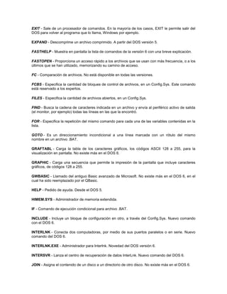 EXIT - Sale de un procesador de comandos. En la mayoría de los casos, EXIT le permite salir del 
DOS para volver al programa que lo llama, Windows por ejemplo. 
EXPAND - Descomprime un archivo comprimido. A partir del DOS versión 5. 
FASTHELP - Muestra en pantalla la lista de comandos de la versión 6 con una breve explicación. 
FASTOPEN - Proporciona un acceso rápido a los archivos que se usan con más frecuencia, o a los 
últimos que se han utilizado, memorizando su camino de acceso. 
FC - Comparación de archivos. No está disponible en todas las versiones. 
FCBS - Especifica la cantidad de bloques de control de archivos, en un Config.Sys. Este comando 
está reservado a los expertos. 
FILES - Especifica la cantidad de archivos abiertos, en un Config.Sys. 
FIND - Busca la cadena de caracteres indicada en un archivo y envía al periférico activo de salida 
(el monitor, por ejemplo) todas las líneas en las que la encontró. 
FOR - Especifica la repetición del mismo comando para cada una de las variables contenidas en la 
lista. 
GOTO - Es un direccionamiento incondicional a una línea marcada con un rótulo del mismo 
nombre en un archivo .BAT. 
GRAFTABL - Carga la tabla de los caracteres gráficos, los códigos ASCII 128 a 255, para la 
visualización en pantalla. No existe más en el DOS 6. 
GRAPHIC - Carga una secuencia que permite la impresión de la pantalla que incluye caracteres 
gráficos, de códigos 128 a 255. 
GWBASIC - Llamado del antiguo Basic avanzado de Microsoft. No existe más en el DOS 6, en el 
cual ha sido reemplazado por el QBasic. 
HELP - Pedido de ayuda. Desde el DOS 5. 
HIMEM.SYS - Administrador de memoria extendida. 
IF - Comando de ejecución condicional para archivo .BAT. 
INCLUDE - Incluye un bloque de configuración en otro, a través del Config.Sys. Nuevo comando 
con el DOS 6. 
INTERLNK - Conecta dos computadoras, por medio de sus puertos paralelos o en serie. Nuevo 
comando del DOS 6. 
INTERLNK.EXE - Administrador para Interlnk. Novedad del DOS versión 6. 
INTERSVR - Lanza el centro de recuperación de datos InterLnk. Nuevo comando del DOS 6. 
JOIN - Asigna el contenido de un disco a un directorio de otro disco. No existe más en el DOS 6. 
 