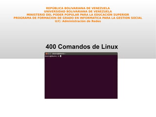 REPÚBLICA BOLIVARIANA DE VENEZUELA
UNIVERSIDAD BOLIVARIANA DE VENEZUELA
MINISTERIO DEL PODER POPULAR PARA LA EDUCACIÓN SUPERIOR
PROGRAMA DE FORMACION DE GRADO EN INFORMATICA PARA LA GESTION SOCIAL
U/C: Administración de Redes
400 Comandos de Linux
 