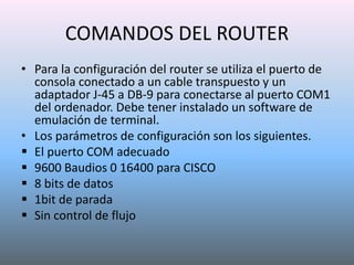 COMANDOS DEL ROUTER
• Para la configuración del router se utiliza el puerto de
consola conectado a un cable transpuesto y un
adaptador J-45 a DB-9 para conectarse al puerto COM1
del ordenador. Debe tener instalado un software de
emulación de terminal.
• Los parámetros de configuración son los siguientes.
 El puerto COM adecuado
 9600 Baudios 0 16400 para CISCO
 8 bits de datos
 1bit de parada
 Sin control de flujo
 