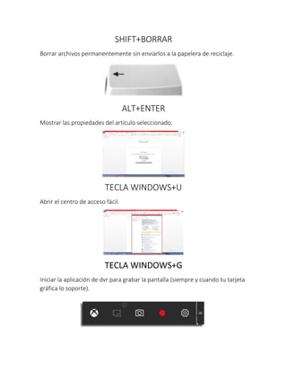 SHIFT+BORRAR
Borrar archivos permanentemente sin enviarlos a la papelera de reciclaje.
ALT+ENTER
Mostrar las propiedades del artículo seleccionado.
TECLA WINDOWS+U
Abrir el centro de acceso fácil.
TECLA WINDOWS+G
Iniciar la aplicación de dvr para grabar la pantalla (siempre y cuando tu tarjeta
gráfica lo soporte).
 