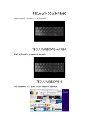 TECLA WINDOWS+ABAJO
Minimizar el tamaño o la aplicación.
TECLA WINDOWS+ARRIBA
Abrir aplicación, maximizar tamaño.
TECLA WINDOWS+S
Inicia cortana lista para recibir órdenes escritas.
 