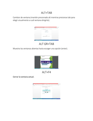 ALT+TAB
Cambiar de ventana (mantén presionado alt mientras presionas tab para
elegir visualmente a cuál ventana dirigirte).
ALT GR+TAB
Muestra las ventanas abiertas hasta escoger una opción (enter).
ALT+F4
Cerrar la ventana actual.
 