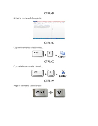 CTRL+B
Activa la ventana de búsqueda.
CTRL+C
Copia el elemento seleccionado.
CTRL+X
Corta el elemento seleccionado.
CTRL+V
Pega el elemento seleccionado.
 