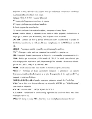 dispuestos en filas y devuelve solo aquellas filas que contienen la secuencia de caracteres o
cadena que se ha especificado en la orden.
Sintaxis: FIND /V /C /N /I <cadena> [fichero]
/V: Muestra las líneas que no contienen la cadena.
/C: Muestra las líneas que contienen la cadena.
/I: Omite mayusculas y minúsculas.
/N: Muestra las líneas de texto con la cadena y los numeros de esas líneas
MORE: Permite obtener el resultado de una orden de forma paginada, si el resultado es
mayor que la pantalla (mas de 25 lineas). Para así poder visualizarlo todo.
CHKDSK - Controla un disco y provee información sobre su capacidad, su estado, los
directorios, los archivos, la FAT, etc. Ha sido reemplazado por SCANDISK en los DOS
6.2.
ATTRIB - Presenta en pantalla o modifica los atributos de los archivos.
COPY - Sirve para copiar archivos, concatenarlos, cambiarles el nombre, etc.
DIR - Presenta la lista del contenido de un directorio, en su totalidad o de manera selectiva.
EDIT - Editor que reemplaza a Edlin desde el DOS.5. Se usará esencialmente para
modificar pequeños archivos de texto, empezando por los llamados "archivos de sistema”,
que son el CONFIG.SYS y el AUTOEXEC.BAT.
FDISK - Instala un disco duro, crea, muestra en pantalla o suprime particiones.
FORMAT - Formatea el disco destinatario marcando y eliminando los sectores
defectuosos, inicializando el directorio y la tabla de asignación de los archivos (FAT), y
cargando el programa de inicio.
INSTALL O INSTALAR- Carga los programas residentes, a través del Config.Sys.
MD - Crea un directorio. Otro nombre de este comando: MKDIR, por "MakeDirectory”,
creación de un directorio.
MSCDEX - Acceso a los CD-ROM. A partir del DOS 6.
SCANDISK - Herramienta de verificación y reparación de los discos duros, pero sólo a
partir de la versión 6.2.
ANSI.SYS - Carga el código ANSI. Interviene en el Config.Sys mediante un Device=

 
