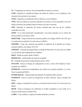 FC - Comparación de archivos. No está disponible en todas las versiones.
FCBS - Especifica la cantidad de bloques de control de archivos, en un Config.Sys. Este
comando está reservado a los expertos.
FILES - Especifica la cantidad de archivos abiertos, en un Config.Sys.
FIND - Busca la cadena de caracteres indicada en un archivo y envía al periférico activo de
salida (el monitor, por ejemplo) todas las líneas en las que la encontró.
FOR - Especifica la repetición del mismo comando para cada una de las variables
contenidas en la lista.
GOTO - Es un direccionamiento incondicional a una línea marcada con un rótulo del
mismo nombre en un archivo .BAT.
GRAFTABL - Carga la tabla de los caracteres gráficos, los códigos ASCII 128 a 255, para
la visualización en pantalla. No existe más en el DOS 6.
GRAPHIC - Carga una secuencia que permite la impresión de la pantalla que incluye
caracteres gráficos, de códigos 128 a 255.
GWBASIC - Llamado del antiguo Basic avanzado de Microsoft. No existe más en el DOS
6, en el cual ha sido reemplazado por el QBasic.
HELP - Pedido de ayuda. Desde el DOS 5.
HIMEM.SYS - Administrador de memoria extendida.
IF - Comando de ejecución condicional para archivo .BAT.
INCLUDE - Incluye un bloque de configuración en otro, a través del Config.Sys. Nuevo
comando con el DOS 6.
INTERLNK - Conecta dos computadoras, por medio de sus puertos paralelos o en serie.
Nuevo comando del DOS 6.
INTERLNK.EXE - Administrador para Interlnk. Novedad del DOS versión 6.
INTERSVR - Lanza el centro de recuperación de datos InterLnk. Nuevo comando del
DOS 6.
JOIN - Asigna el contenido de un disco a un directorio de otro disco. No existe más en el
DOS 6.
KEYB - Carga el programa que administra el teclado (reemplaza al que reside en la
memoria muerta, para el teclado USA).
LABEL - Crea, modifica o suprime el nombre atribuido a un disco.

 