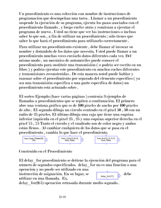 Un procedimiento es una colección con nombre de instrucciones de
programación que desempeñan una tarea . Llamar a un procedimiento
suspende la ejecución de su programa, ejecuta los pasos asociados con el
procedimiento llamado , y luego vuelve atrás y comienza a ejecutar el
programa de nuevo . Usted no tiene que ver las instrucciones o incluso
saber lo que son , a fin de utilizar un procedimiento ; sólo tienes que
saber lo que hará el procedimiento para utilizarlo correctamente .
Para utilizar un procedimiento existente , debe llamar al invocar su
nombre y dotándolo de los datos que necesita. Usted puede llamar a un
procedimiento muchas veces enviarlo datos diferentes cada vez. Del
mismo modo , un mecánico de automóviles puede conocer el
procedimiento para sustituir una transmisión ( o podría ser escrito en un
libro ) y podría ejecutar este procedimiento en muchos coches diferentes
y transmisiones reconstruidas . De esta manera usted puede hablar y
razonar sobre el procedimiento por separado del elemento específico ( ya
sea una transmisión específica o una parte específica de datos) un
procedimiento está actuando sobre .
El sorteo Ejemplo (hace varias páginas ) contenía 3 ejemplos de
llamadas a procedimientos que se repiten a continuación. El primero
abre una ventana gráfica que es de 100 píxeles de ancho por 100 píxeles
de alto . El segundo dibuja un círculo centrado en el píxel 50 , 50 con un
radio de 25 píxeles. El último dibuja una caja que tiene una esquina
inferior izquierda en el píxel 25 , 25 y una esquina superior derecha en el
píxel 75 , 75 Tanto el círculo y el cuadrado son de color negro y ambos
están llenos . Al cambiar cualquiera de los datos que se pasa en el
procedimiento , cambia lo que hace el procedimiento.
Construido en el Procedimiento
El delay_for procedimiento se detiene la ejecución del programa para el
número de segundos especificados. delay_for no es una función o una
operación y no puede ser utilizado en una
instrucción de asignación. En su lugar, se debe
utilizar en una llamada. Ex,
delay_for(0.5) operación retrasada durante medio segundo .
D-10
 