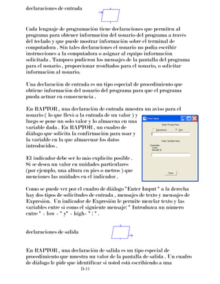 declaraciones de entrada
Cada lenguaje de programación tiene declaraciones que permiten al
programa para obtener información del usuario del programa a través
del teclado y que puede mostrar información sobre el terminal de
computadora . Sin tales declaraciones el usuario no podía escribir
instrucciones a la computadora o asignar al equipo información
solicitada . Tampoco pudieron los mensajes de la pantalla del programa
para el usuario , proporcionar resultados para el usuario, o solicitar
información al usuario.
Una declaración de entrada es un tipo especial de procedimiento que
obtiene información del usuario del programa para que el programa
pueda actuar en consecuencia .
En RAPTOR , una declaración de entrada muestra un aviso para el
usuario ( lo que llevó a la entrada de un valor ) y
luego se pone un solo valor y lo almacena en una
variable dada . En RAPTOR , un cuadro de
diálogo que solicita la confirmación para usar y
la variable en la que almacenar los datos
introducidos .
El indicador debe ser lo más explícito posible .
Si se desea un valor en unidades particulares
(por ejemplo, una altura en pies o metros ) que
menciones las unidades en el indicador .
Como se puede ver por el cuadro de diálogo "Enter Imput " a la derecha
hay dos tipos de solicitudes de entrada , mensajes de texto y mensajes de
Expresión. Un indicador de Expresión le permite mezclar texto y las
variables entre sí como el siguiente mensaje: " Introduzca un número
entre " + low + " y" + high+ " : " .
declaraciones de salida
En RAPTOR , una declaración de salida es un tipo especial de
procedimiento que muestra un valor de la pantalla de salida . Un cuadro
de diálogo le pide que identificar si usted está escribiendo a una
D-11
 