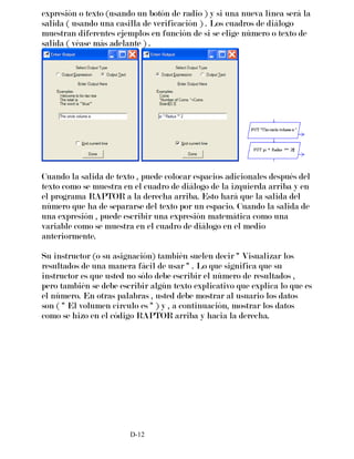 expresión o texto (usando un botón de radio ) y si una nueva línea será la
salida ( usando una casilla de verificación ) . Los cuadros de diálogo
muestran diferentes ejemplos en función de si se elige número o texto de
salida ( véase más adelante ) .
Cuando la salida de texto , puede colocar espacios adicionales después del
texto como se muestra en el cuadro de diálogo de la izquierda arriba y en
el programa RAPTOR a la derecha arriba. Esto hará que la salida del
número que ha de separarse del texto por un espacio. Cuando la salida de
una expresión , puede escribir una expresión matemática como una
variable como se muestra en el cuadro de diálogo en el medio
anteriormente.
Su instructor (o su asignación) también suelen decir " Visualizar los
resultados de una manera fácil de usar " . Lo que significa que su
instructor es que usted no sólo debe escribir el número de resultados ,
pero también se debe escribir algún texto explicativo que explica lo que es
el número. En otras palabras , usted debe mostrar al usuario los datos
son ( " El volumen círculo es " ) y , a continuación, mostrar los datos
como se hizo en el código RAPTOR arriba y hacia la derecha.
D-12
 
