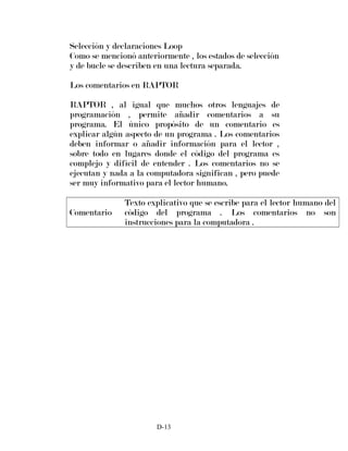 Selección y declaraciones Loop
Como se mencionó anteriormente , los estados de selección
y de bucle se describen en una lectura separada.
Los comentarios en RAPTOR
RAPTOR , al igual que muchos otros lenguajes de
programación , permite añadir comentarios a su
programa. El único propósito de un comentario es
explicar algún aspecto de un programa . Los comentarios
deben informar o añadir información para el lector ,
sobre todo en lugares donde el código del programa es
complejo y difícil de entender . Los comentarios no se
ejecutan y nada a la computadora significan , pero puede
ser muy informativo para el lector humano.
Comentario
Texto explicativo que se escribe para el lector humano del
código del programa . Los comentarios no son
instrucciones para la computadora .
D-13
 