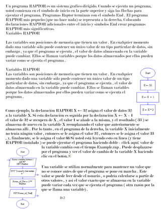 Un programa RAPTOR es un sistema grafico dirigido. Cuando se ejecuta un programa,
usted comienza en el símbolo de inicio en la parte superior y siga las flechas para
ejecutar el programa. Programas Raptor terminan con el símbolo End . El programa
RAPTOR más pequeño (que no hace nada) se representa a la derecha. Colocando
declaraciones RAPTOR adicionales entre el inicio y símbolos End crear programas
RAPTOR más significativas.
Variables RAPTOR
Las variables son posiciones de memoria que tienen un valor . En cualquier momento
dado una variable sólo puede contener un único valor de un tipo particular de datos, sin
embargo , ya que el programa se ejecuta , el valor de datos almacenado en la variable
puede cambiar. Ellos se llaman variables porque los datos almacenados por ellos pueden
variar como se ejecuta el programa .
Variables RAPTOR
Las variables son posiciones de memoria que tienen un valor . En cualquier
momento dado una variable sólo puede contener un único valor de un tipo
particular de datos, sin embargo , ya que el programa se ejecuta , el valor de
datos almacenado en la variable puede cambiar. Ellos se llaman variables
porque los datos almacenados por ellos pueden variar como se ejecuta el
programa .
Como ejemplo, la declaración RAPTOR X ← 32 asigna el valor de datos 32
a la variable X. Si esta declaración es seguida por la declaración X ← X + 1
el valor de 32 se recupera de X , el valor 1 se añade a la misma, y el resultado ( 33 ) se
almacena de nuevo en la variable X reemplazando el valor que anteriormente se
almacena allí . Por lo tanto , en el programa de la derecha, la variable X inicialmente
no tenía ningún valor , entonces se le asigna el valor 32 , entonces se le asigna el valor 33
, y, finalmente, se le asigna el valor 66 Si usted está leyendo esto en línea (y tiene
RAPTOR instalado ) se puede ejecutar el programa haciendo doble - click aquí: valor de
la variable cambia con el tiempo Example.rap . Puede desplazarse
por el programa y ver el valor de cambio de la variable X haciendo
clic en el botón.
Una variable se utiliza normalmente para mantener un valor que
no se conoce antes de que el programa se pone en marcha . Este
valor se puede leer desde el usuario , o podría calcularse a partir de
otros valores , y así el valor exacto que se almacena en la variable
puede variar cada vez que se ejecuta el programa ( otra razón por la
que se llama una variable) .
D-2
 