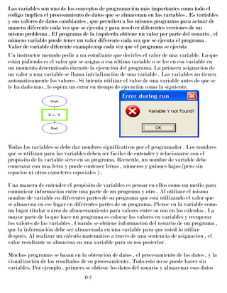 Las variables son uno de los conceptos de programación más importantes como todo el
código implica el procesamiento de datos que se almacenan en las variables . Es variables
y sus valores de datos cambiantes , que permiten a los mismos programas para actuar de
manera diferente cada vez que se ejecuta y para resolver diferentes versiones de un
mismo problema . El programa de la izquierda obtiene un valor por parte del usuario , el
número variable puede tener un valor diferente cada vez que se ejecuta el programa .
Valor de variable diferente example.rap cada vez que el programa se ejecuta
Un instructor menudo pedir a un estudiante que decirles el valor de una variable. Lo que
están pidiendo es el valor que se asigna a esa última variable o se lee en esa variable en
un momento determinado durante la ejecución del programa. La primera asignación de
un valor a una variable se llama inicialización de una variable . Las variables no tienen
automáticamente los valores . Si intenta utilizar el valor de una variable antes de que se
le ha dado uno , le espera un error en tiempo de ejecución como la siguiente.
Todas las variables se debe dar nombres significativos por el programador . Los nombres
que se utilizan para las variables deben ser fáciles de entender y relacionarse con el
propósito de la variable sirve en su programa. Recuerde, un nombre de variable debe
comenzar con una letra y puede contener letras , números y guiones bajos (pero sin
espacios ni otros caracteres especiales ) .
Una manera de entender el propósito de variables es pensar en ellos como un medio para
comunicar información entre una parte de un programa y otro . Al utilizar el mismo
nombre de variable en diferentes partes de su programa que está utilizando el valor que
se almacena en ese lugar en diferentes partes de su programa. Piense en la variable como
un lugar titular o área de almacenamiento para valores entre su uso en los cálculos . La
mayor parte de lo que hace un programa es colocar los valores en variables y recuperar
los valores de las variables . Cuando se obtiene información del usuario de un programa ,
que la información debe ser almacenada en una variable para que usted lo utilice
después. Al realizar un cálculo matemático a través de una sentencia de asignación , el
valor resultante se almacena en una variable para su uso posterior .
Muchos programas se basan en la obtención de datos , el procesamiento de los datos , y la
visualización de los resultados de su procesamiento . Todo esto no se puede hacer sin
variables. Por ejemplo , primero se obtiene los datos del usuario y almacenar esos datos
D-3
 