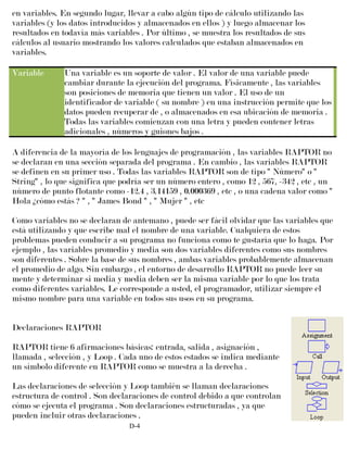 en variables. En segundo lugar, llevar a cabo algún tipo de cálculo utilizando las
variables (y los datos introducidos y almacenados en ellos ) y luego almacenar los
resultados en todavía más variables . Por último , se muestra los resultados de sus
cálculos al usuario mostrando los valores calculados que estaban almacenados en
variables.
Variable Una variable es un soporte de valor . El valor de una variable puede
cambiar durante la ejecución del programa. Físicamente , las variables
son posiciones de memoria que tienen un valor . El uso de un
identificador de variable ( su nombre ) en una instrucción permite que los
datos pueden recuperar de , o almacenados en esa ubicación de memoria .
Todas las variables comienzan con una letra y pueden contener letras
adicionales , números y guiones bajos .
A diferencia de la mayoría de los lenguajes de programación , las variables RAPTOR no
se declaran en una sección separada del programa . En cambio , las variables RAPTOR
se definen en su primer uso . Todas las variables RAPTOR son de tipo " Número" o "
String" , lo que significa que podría ser un número entero , como 12 , 567, -342 , etc , un
número de punto flotante como -12.4 , 3.14159 , 0.000369 , etc , o una cadena valor como "
Hola ¿cómo estás ? " , " James Bond " , " Mujer " , etc
Como variables no se declaran de antemano , puede ser fácil olvidar que las variables que
está utilizando y que escribe mal el nombre de una variable. Cualquiera de estos
problemas pueden conducir a su programa no funciona como te gustaría que lo haga. Por
ejemplo , las variables promedio y media son dos variables diferentes como sus nombres
son diferentes . Sobre la base de sus nombres , ambas variables probablemente almacenan
el promedio de algo. Sin embargo , el entorno de desarrollo RAPTOR no puede leer su
mente y determinar si media y media deben ser la misma variable por lo que los trata
como diferentes variables. Le corresponde a usted, el programador, utilizar siempre el
mismo nombre para una variable en todos sus usos en su programa.
Declaraciones RAPTOR
RAPTOR tiene 6 afirmaciones básicas: entrada, salida , asignación ,
llamada , selección , y Loop . Cada uno de estos estados se indica mediante
un símbolo diferente en RAPTOR como se muestra a la derecha .
Las declaraciones de selección y Loop también se llaman declaraciones
estructura de control . Son declaraciones de control debido a que controlan
cómo se ejecuta el programa . Son declaraciones estructuradas , ya que
pueden incluir otras declaraciones .
D-4
 
