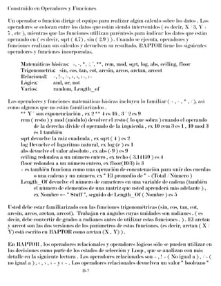 Construido en Operadores y Funciones
Un operador o función dirige el equipo para realizar algún cálculo sobre los datos . Los
operadores se colocan entre los datos que están siendo intervenidos ( es decir, X / 3, Y +
7 , etc ), mientras que las funciones utilizan paréntesis para indicar los datos que están
operando en ( es decir, sqrt ( 4.7) , sin ( 2.9 ) ) . Cuando se ejecuta, operadores y
funciones realizan sus cálculos y devuelven su resultado. RAPTOR tiene los siguientes
operadores y funciones incorporadas.
Matemáticas básicas: +, -, *, /, ^, **, rem, mod, sqrt, log, abs, ceiling, floor
Trigonometría: sin, cos, tan, cot, arcsin, arcos, arctan, arccot
Relacional: =, !=, /=, <, >, >=, <=
Lógica: and, or, not
Varios: random, Length_of
Los operadores y funciones matemáticas básicas incluyen lo familiar ( + , - , * , / ), así
como algunos que no están familiarizados .
** Y ^ son exponenciación , ex 2 ** 4 es 16 , 3 ^ 2 es 9
rem ( resto ) y mod (módulo) devolver el resto ( lo que sobra ) cuando el operando
de la derecha divide el operando de la izquierda , ex 10 rem 3 es 1 , 10 mod 3
es 1 también
sqrt devuelve la raíz cuadrada , ex sqrt ( 4 ) es 2
log Devuelve el logaritmo natural, ex log (e ) es 1
abs devuelve el valor absoluto , ex abs (-9 ) es 9
ceiling redondea a un número entero , ex techo ( 3.14159 ) es 4
floor redondea a un número entero, ex floor(10/3) is 3
+ es también funciona como una operación de concatenación para unir dos cuerdas
o una cadena y un número, ex " El promedio de " + (Total / Número )
Length_Of devuelve el número de caracteres en una variable de cadena (también
el número de elementos de una matriz que usted aprenderá más adelante ) ,
ex Nombre ← " Stuff ", seguido de Length_Of ( Nombre ) es 5
Usted debe estar familiarizado con las funciones trigonométricas (sin, cos, tan, cot,
arcsin, arcos, arctan, arccot). Trabajan en ángulos cuyas unidades son radianes . ( es
decir, debe convertir de grados a radianes antes de utilizar estas funciones . ) . El arctan
y arccot son las dos versiones de los parámetros de estas funciones. (es decir, arctan ( X /
Y) está escrito en RAPTOR como arctan (X , Y) ) .
En RAPTOR , los operadores relacionales y operadores lógicos sólo se pueden utilizar en
las decisiones como parte de los estados de selección y Loop , que se analizan con más
detalle en la siguiente lectura . Los operadores relacionales son = , ! = ( No igual a ) , / = (
no igual a ) , < , > , > = y < = . Los operadores relacionales devuelven un valor " booleano "
D-7
 