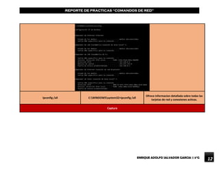 ENRIQUE ADOLFO SALVADOR GARCIA || 5°G
REPORTE DE PRACTICAS “COMANDOS DE RED”
12
Ipconfig /all C:WINDOWSsystem32>ipconfig /all
Ofrece informacion detallada sobre todas las
tarjetas de red y conexiones activas.
Captura
 