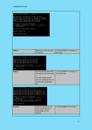 COMANDOS DE RED
4
Ping –r Registra las rutas de salto
de cuenta.
C:UsersLABA-PC-20>ping -r 5
192.0.0.0
Ping -v Tipo de servicio (solo IPv4.
Esta opción está desusada
y
no tiene ningún efecto
sobre el campo de tipo de
servicio del encabezado
IP).
C:UsersLABA-PC-20>ping -v 2
192.168.0.104
Tracert Indica la ruta por la que
pasa nuestra petición
hasta llegar al host
destino.
C:UsersLABA-PC-20>tracert
 