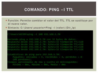  Función: Permite cambiar el valor del TTL. TTL se sustituye por
el nuevo valor.
 Sintaxis: C:Usersusuario>Ping –i (valor) (Dir_ip)
COMANDO: PING –I TTL
 