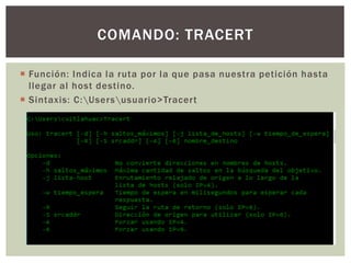  Función: Indica la ruta por la que pasa nuestra petición hasta
llegar al host destino.
 Sintaxis: C:Usersusuario>Tracert
COMANDO: TRACERT
 