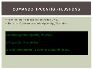  Función: Borra todas las entradas DNS.
 Sintaxis: C:Usersusuario>Ipconfig /flushdns
COMANDO: IPCONFIG /FLUSHDNS
 