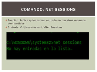  Función: Indica quienes han entrado en nuestros recursos
compartidos.
 Sintaxis: C:Usersusuario>Net Sessions
COMANDO: NET SESSIONS
 