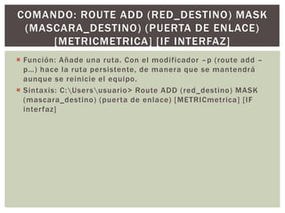  Función: Añade una ruta. Con el modificador –p (route add –
p…) hace la ruta persistente, de manera que se mantendrá
aunque se reinicie el equipo.
 Sintaxis: C:Usersusuario> Route ADD (red_destino) MASK
(mascara_destino) (puerta de enlace) [METRICmetrica] [IF
interfaz]
COMANDO: ROUTE ADD (RED_DESTINO) MASK
(MASCARA_DESTINO) (PUERTA DE ENLACE)
[METRICMETRICA] [IF INTERFAZ]
 