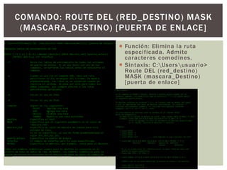  Función: Elimina la ruta
especificada. Admite
caracteres comodines.
 Sintaxis: C:Usersusuario>
Route DEL (red_destino)
MASK (mascara_Destino)
[puerta de enlace]
COMANDO: ROUTE DEL (RED_DESTINO) MASK
(MASCARA_DESTINO) [PUERTA DE ENLACE]
 