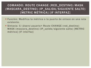  Función: Modifica la métrica o la puerta de enlace en una ruta
existente.
 Sintaxis: C:Usersusuario> Route CHANGE (red_destino)
MASK (mascara_destino) (IP_salida/siguiente salto) [METRIC
métrica] [IF interfaz]
COMANDO: ROUTE CHANGE (RED_DESTINO) MASK
(MASCARA_DESTINO) (IP_SALIDA/SIGUIENTE SALTO)
[METRIC MÉTRICA] [IF INTERFAZ]
 
