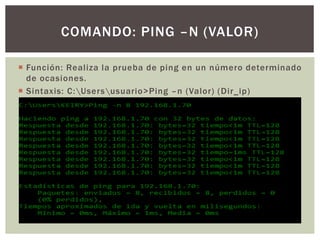  Función: Realiza la prueba de ping en un número determinado
de ocasiones.
 Sintaxis: C:Usersusuario>Ping –n (Valor) (Dir_ip)
COMANDO: PING –N (VALOR)
 