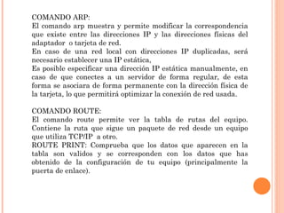 COMANDO ARP:
El comando arp muestra y permite modificar la correspondencia
que existe entre las direcciones IP y las direcciones físicas del
adaptador o tarjeta de red.
En caso de una red local con direcciones IP duplicadas, será
necesario establecer una IP estática,
Es posible especificar una dirección IP estática manualmente, en
caso de que conectes a un servidor de forma regular, de esta
forma se asociara de forma permanente con la dirección física de
la tarjeta, lo que permitirá optimizar la conexión de red usada.

COMANDO ROUTE:
El comando route permite ver la tabla de rutas del equipo.
Contiene la ruta que sigue un paquete de red desde un equipo
que utiliza TCP/IP a otro.
ROUTE PRINT: Comprueba que los datos que aparecen en la
tabla son validos y se corresponden con los datos que has
obtenido de la configuración de tu equipo (principalmente la
puerta de enlace).
 