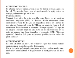 COMANDO TRACERT:
Se utiliza para determinar donde se ha detenido un paqueteen
la red. Te permite hacer un seguimiento de la ruta entre tu
equipo y el otro equipo en la red.
Funcionamiento:
Tracert determina la ruta seguida para llegar a un destino
enviando paquetes (TTL) al destino. Cada enrutador debe
disminuir el valor del TTL de un paquete al menos en 1 antes de
reenviarlo. Cuando el valor de TTL de un paquete llega a 0, el
enrutador debe devolver el mensaje “Tiempo agotado” al equipo
de origen. Tracert imprime una lista de los enrutadores en la
ruta de acceso que han devuelto el mensaje ICMP “Tiempo
agotado” Resulta útil para solucionar problemas en redes de
gran tamaño.

COMANDO NETSH:
Es una utilidad de línea de comandos que nos ofrece varias
opciones para la configuración de una red.
Entre las principales opciones que se pueden realizar están: ver,
modificar, administrar y diagnosticar la configuración de una
red.
 