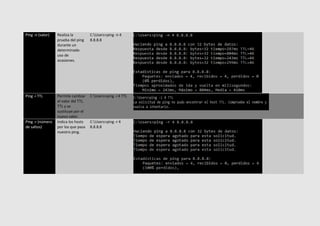 Ping -n (valor) Realiza la
prueba del ping
durante un
determinado
uso de
ocasiones.
C:Users>ping -n 4
8.8.8.8
Ping -i TTL Permite cambiar
el valor del TTL.
TTL y se
sustituye por el
nuevo valor.
C:Users>ping -i 4 TTL
Ping -r (número
de saltos)
Indica los hosts
por los que pasa
nuestro ping.
C:Users>ping -r 4
8.8.8.8
 