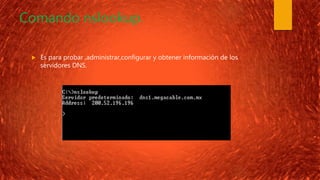 Comando nslookup.
 Es para probar ,administrar,configurar y obtener información de los
servidores DNS.
 