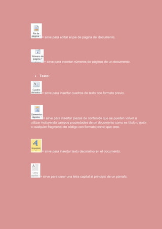 = sirve para editar el pie de página del documento. 
= sirve para insertar números de páginas de un documento. 
 Texto: 
= sirve para insertar cuadros de texto con formato previo. 
= sirve para insertar piezas de contenido que se pueden volver a 
utilizar incluyendo campos propiedades de un documento como es título o autor 
o cualquier fragmento de código con formato previo que cree. 
= sirve para insertar texto decorativo en el documento. 
= sirve para crear una letra capital al principio de un párrafo. 
 