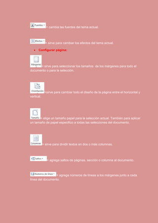 = cambia las fuentes del tema actual. 
= sirve para cambiar los efectos del tema actual. 
 Configurar página: 
= sirve para seleccionar los tamaños de los márgenes para todo el 
documento o para la selección. 
=sirve para cambiar todo el diseño de la página entre el horizontal y 
vertical. 
= elige un tamaño papel para la selección actual. También para aplicar 
un tamaño de papel especifico a todas las selecciones del documento. 
= sirve para dividir textos en dos o más columnas. 
= agrega saltos de páginas, sección o columna al documento. 
= agrega números de líneas a los márgenes junto a cada 
línea del documento. 
 