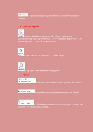 = activa guiones para que Word divida líneas entre silabas de 
palabras. 
 Fondo de páginas: 
= inserta texto fantasma detrás del contenido de la página. 
Generalmente se utiliza para indicar que un documento se debe tratar de una 
manera especial como confidencial o urgente. 
= selecciona un color para el fondo de la página. 
= agrega o cambia el borde de la página. 
 Párrafo: 
= desplaza hacia adentro el lado izquierdo del párrafo. 
= desplaza hacia adentro el lado derecho del párrafo. 
= cambia el espacio entre párrafo o agregando espacio por 
encima de los párrafos seleccionado. 
 