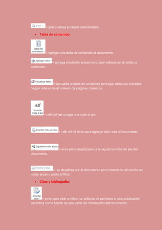 = gira o voltea el objeto seleccionado. 
 Tabla de contenido: 
= agrega una tabla de contenido al documento. 
= agrega el párrafo actual como una entrada en la tabla de 
contenido. 
= actualiza la tabla de contenido para que todas las entradas 
hagan referencia al número de páginas correctos. 
= (alt+ctrl+o) agrega una nota al pie. 
= (alt+ctrl+l) sirve para agregar una nota al documento. 
= sirve para desplazarse a la siguiente nota del pie del 
documento. 
= se desplaza por el documento para mostrar la ubicación las 
notas al pie y notas al final. 
 Citas y bibliografía: 
= sirve para citar un libro, un artículo de periódico u otra publicación 
periódica como fuente de una parte de información del documento. 
 
