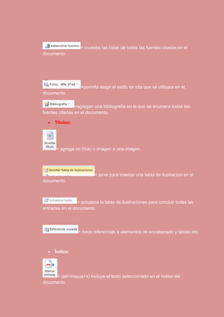 = muestra las listas de todas las fuentes citadas en el 
documento. 
=permite elegir el estilo de cita que se utilizara en el 
documento. 
=agregan una bibliografía en la que se enumera todas las 
fuentes citadas en el documento. 
 Títulos: 
= agrega un título o imagen a una imagen. 
= sirve para insertar una tabla de ilustración en el 
documento. 
= actualiza la tabla de ilustraciones para concluir todas las 
entradas en el documento. 
= hace referencias a elementos de encabezado y tablas etc. 
 Índice: 
= (alt+mayus+x) incluye el texto seleccionado en el índice del 
documento. 
 