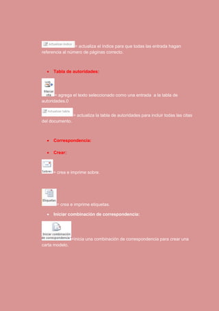 = actualiza el índice para que todas las entrada hagan 
referencia al número de páginas correcto. 
 Tabla de autoridades: 
= agrega el texto seleccionado como una entrada a la tabla de 
autoridades.0 
= actualiza la tabla de autoridades para incluir todas las citas 
del documento. 
 Correspondencia: 
 Crear: 
= crea e imprime sobre. 
= crea e imprime etiquetas. 
 Iniciar combinación de correspondencia: 
=inicia una combinación de correspondencia para crear una 
carta modelo. 
 