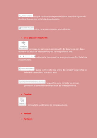 =asignar campos que le permite indicar a Word el significado 
de diferentes campos en la lista de destinatario. 
=sirve para crear etiquetas y actualizarlas. 
 Vista previa de resultado: 
=remplaza los campos de combinación del documento con datos 
reales de las listas de destinatarios para ver la apariencia final. 
= obtener la vista previa de un registro especifico de la lista 
de destinatario. 
= busca y obtiene la vista previa de un registro especifico en 
la lista de destinatario buscando texto. 
= especifico como controlar los errores 
generados al completar la combinación de correspondencia. 
 Finalizar: 
= completa la combinación de correspondencia. 
 Revisar: 
 Revisión: 
 