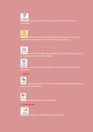 = (f7) comprueba la ortografía y gramática del texto en el 
documento. 
= (alt+clic) abre el panel de tareas de referencia y busca en los 
materiales de referencia como diccionario enciclopedias etc. 
= (mayus+f7) sugiere otras palabras con su significado parecido a 
las palabras que se han seleccionado. 
= busca el número de palabras, caracteres, párrafo y líneas del 
documento. 
 Idioma: 
= traduce el párrafo en otro idioma mediante diccionarios bilingües o 
traduce automáticamente. 
= selecciona las opciones de idioma. 
 Comentarios: 
= agrega un comentario sobre la selección. 
 