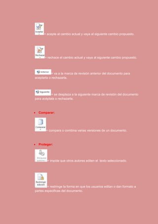 = acepte al cambio actual y vaya al siguiente cambio propuesto. 
= rechace el cambio actual y vaya al siguiente cambio propuesto. 
= va a la marca de revisión anterior del documento para 
aceptarla o rechazarla. 
= se desplaza a la siguiente marca de revisión del documento 
para acéptala o rechazarla. 
 Comparar: 
= compara o combina varias versiones de un documento. 
 Proteger: 
= impide que otros autores editen el texto seleccionado. 
= restringe la forma en que los usuarios editan o dan formato a 
partes especificas del documento. 
 