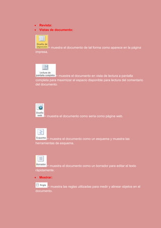  Revista: 
 Vistas de documento: 
= muestra el documento de tal forma como aparece en la página 
impresa. 
= muestra el documento en vista de lectura a pantalla 
completa para maximizar el espacio disponible para lectura del comentario 
del documento. 
= muestra el documento como sería como página web. 
= muestra el documento como un esquema y muestra las 
herramientas de esquema. 
= muestra el documento como un borrador para editar el texto 
rápidamente. 
 Mostrar: 
= muestra las reglas utilizadas para medir y alinear objetos en el 
documento. 
 