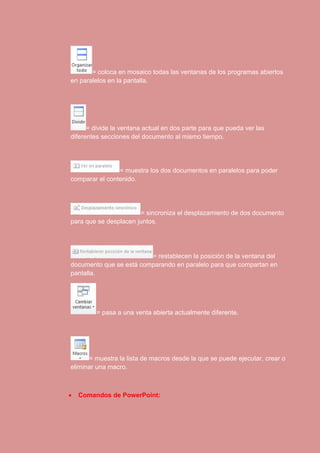 = coloca en mosaico todas las ventanas de los programas abiertos 
en paralelos en la pantalla. 
= divide la ventana actual en dos parte para que pueda ver las 
diferentes secciones del documento al mismo tiempo. 
= muestra los dos documentos en paralelos para poder 
comparar el contenido. 
= sincroniza el desplazamiento de dos documento 
para que se desplacen juntos. 
= restablecen la posición de la ventana del 
documento que se está comparando en paralelo para que compartan en 
pantalla. 
= pasa a una venta abierta actualmente diferente. 
= muestra la lista de macros desde la que se puede ejecutar, crear o 
eliminar una macro. 
 Comandos de PowerPoint: 
 