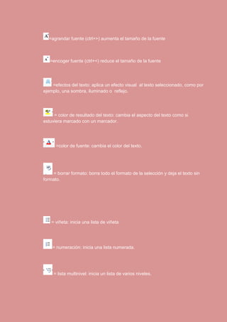 =agrandar fuente (ctrl+>) aumenta el tamaño de la fuente 
=encoger fuente (ctrl+<) reduce el tamaño de la fuente 
=efectos del texto: aplica un efecto visual al texto seleccionado, como por 
ejemplo, una sombra, iluminado o reflejo. 
= color de resultado del texto: cambia el aspecto del texto como si 
estuviera marcado con un marcador. 
=color de fuente: cambia el color del texto. 
= borrar formato: borra todo el formato de la selección y deja el texto sin 
formato. 
= viñeta: inicia una lista de viñeta 
= numeración: inicia una lista numerada. 
= lista multinivel: inicia un lista de varios niveles. 
 