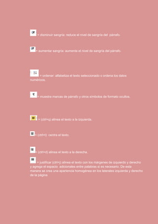 = disminuir sangría: reduce el nivel de sangría del párrafo. 
= aumentar sangría: aumenta el nivel de sangría del párrafo. 
= ordenar: alfabetiza el texto seleccionado o ordena los datos 
numéricos. 
= muestra marcas de párrafo y otros símbolos de formato ocultos. 
= (ctrl+q) alinea el texto a la izquierda. 
= (ctrl+t) centra el texto. 
= (ctrl+d) alinea el texto a la derecha. 
= justificar (ctrl+j) alinea el texto con los márgenes de izquierdo y derecho 
y agrega el espacio adicionales entre palabras si es necesario. De esta 
manera se crea una apariencia homogénea en los laterales izquierda y derecho 
de la página 
 