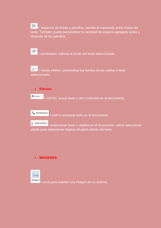 = espacios de líneas y párrafos: cambio el espaciado entre líneas del 
texto. También puede personalizar la cantidad de espacio agregado antes y 
después de los párrafos. 
= sombreado: colorea el fondo del texto seleccionado. 
= borde inferior: personaliza los bordes de las celdas o texto 
seleccionado. 
 Edición: 
= (ctrl+b) busca texto u otro contenido en el documento. 
= (ctrl+l) remplaza texto en el documento. 
=seleccionar texto u objetos en el documento. utilice seleccionar 
objeto para seleccionar objetos situados detrás del texto. 
 IMÁGENES: 
= sirve para insertar una imagen de un archivo. 
 